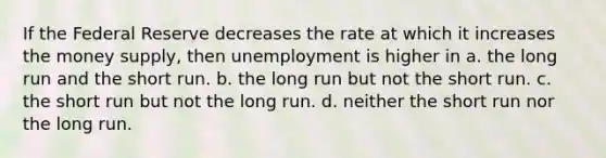 If the Federal Reserve decreases the rate at which it increases the money supply, then unemployment is higher in a. the long run and the short run. b. the long run but not the short run. c. the short run but not the long run. d. neither the short run nor the long run.