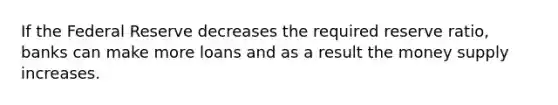 If the Federal Reserve decreases the required reserve ratio, banks can make more loans and as a result the money supply increases.