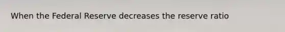 When the Federal Reserve decreases the reserve ratio