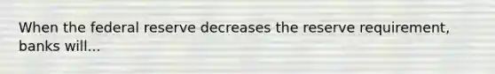 When the federal reserve decreases the reserve requirement, banks will...