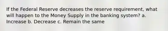 If the Federal Reserve decreases the reserve requirement, what will happen to the Money Supply in the banking system? a. Increase b. Decrease c. Remain the same