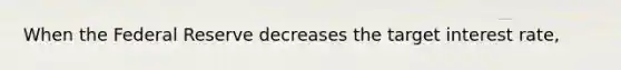 When the Federal Reserve decreases the target interest rate,