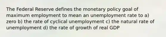 The Federal Reserve defines the <a href='https://www.questionai.com/knowledge/kEE0G7Llsx-monetary-policy' class='anchor-knowledge'>monetary policy</a> goal of maximum employment to mean an <a href='https://www.questionai.com/knowledge/kh7PJ5HsOk-unemployment-rate' class='anchor-knowledge'>unemployment rate</a> to a) zero b) the rate of cyclical unemployment c) the natural rate of unemployment d) the rate of growth of real GDP