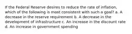 If the Federal Reserve desires to reduce the rate of inflation, which of the following is most consistent with such a goal? a. A decrease in the reserve requirement b. A decrease in the development of infrastructure c. An increase in the discount rate d. An increase in government spending