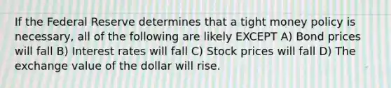 If the Federal Reserve determines that a tight money policy is necessary, all of the following are likely EXCEPT A) Bond prices will fall B) Interest rates will fall C) Stock prices will fall D) The exchange value of the dollar will rise.