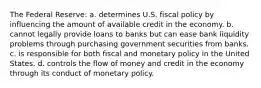 The Federal Reserve: a. determines U.S. fiscal policy by influencing the amount of available credit in the economy. b. cannot legally provide loans to banks but can ease bank liquidity problems through purchasing government securities from banks. c. is responsible for both fiscal and monetary policy in the United States. d. controls the flow of money and credit in the economy through its conduct of monetary policy.