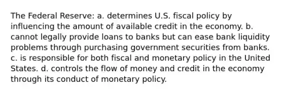 The Federal Reserve: a. determines U.S. fiscal policy by influencing the amount of available credit in the economy. b. cannot legally provide loans to banks but can ease bank liquidity problems through purchasing government securities from banks. c. is responsible for both fiscal and monetary policy in the United States. d. controls the flow of money and credit in the economy through its conduct of monetary policy.