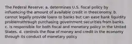 The Federal Reserve: a. determines U.S. fiscal policy by influencing the amount of available credit in theeconomy. b. cannot legally provide loans to banks but can ease bank liquidity problemsthrough purchasing government securities from banks. c. is responsible for both fiscal and monetary policy in the United States. d. controls the flow of money and credit in the economy through its conduct of monetary policy