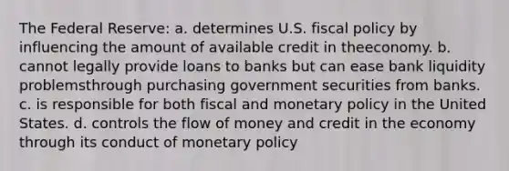 The Federal Reserve: a. determines U.S. <a href='https://www.questionai.com/knowledge/kPTgdbKdvz-fiscal-policy' class='anchor-knowledge'>fiscal policy</a> by influencing the amount of available credit in theeconomy. b. cannot legally provide loans to banks but can ease bank liquidity problemsthrough purchasing government securities from banks. c. is responsible for both fiscal and <a href='https://www.questionai.com/knowledge/kEE0G7Llsx-monetary-policy' class='anchor-knowledge'>monetary policy</a> in the United States. d. controls the flow of money and credit in the economy through its conduct of monetary policy