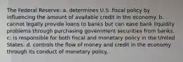 The Federal Reserve: a. determines U.S. fiscal policy by influencing the amount of available credit in the economy. b. cannot legally provide loans to banks but can ease bank liquidity problems through purchasing government securities from banks. c: is responsible for both fiscal and monetary policy in the United States. d. controls the flow of money and credit in the economy through its conduct of monetary policy.