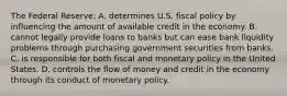 The Federal Reserve: A. determines U.S. fiscal policy by influencing the amount of available credit in the economy. B. cannot legally provide loans to banks but can ease bank liquidity problems through purchasing government securities from banks. C. is responsible for both fiscal and monetary policy in the United States. D. controls the flow of money and credit in the economy through its conduct of monetary policy.