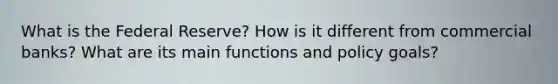 What is the Federal Reserve? How is it different from commercial banks? What are its main functions and policy goals?