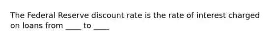 The Federal Reserve discount rate is the rate of interest charged on loans from ____ to ____