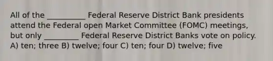 All of the __________ Federal Reserve District Bank presidents attend the Federal open Market Committee (FOMC) meetings, but only _________ Federal Reserve District Banks vote on policy. A) ten; three B) twelve; four C) ten; four D) twelve; five