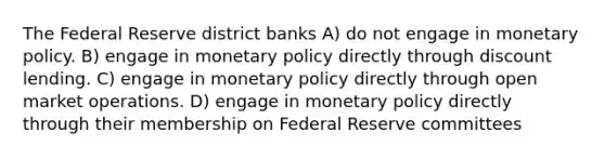 The Federal Reserve district banks A) do not engage in monetary policy. B) engage in monetary policy directly through discount lending. C) engage in monetary policy directly through open market operations. D) engage in monetary policy directly through their membership on Federal Reserve committees