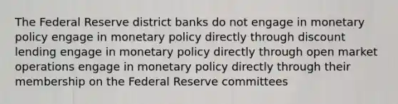 The Federal Reserve district banks do not engage in monetary policy engage in monetary policy directly through discount lending engage in monetary policy directly through open market operations engage in monetary policy directly through their membership on the Federal Reserve committees