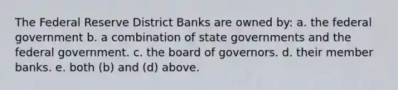 The Federal Reserve District Banks are owned by: a. the federal government b. a combination of state governments and the federal government. c. the board of governors. d. their member banks. e. both (b) and (d) above.