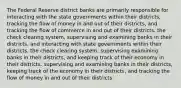 The Federal Reserve district banks are primarily responsible for interacting with the state governments within their districts, tracking the flow of money in and out of their districts, and tracking the flow of commerce in and out of their districts. the check clearing system, supervising and examining banks in their districts, and interacting with state governments within their districts. the check clearing system, supervising examining banks in their districts, and keeping track of their economy in their districts. supervising and examining banks in their districts, keeping track of the economy in their districts, and tracking the flow of money in and out of their districts.