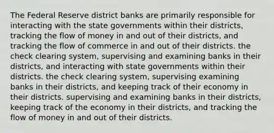 The Federal Reserve district banks are primarily responsible for interacting with the state governments within their districts, tracking the flow of money in and out of their districts, and tracking the flow of commerce in and out of their districts. the check clearing system, supervising and examining banks in their districts, and interacting with state governments within their districts. the check clearing system, supervising examining banks in their districts, and keeping track of their economy in their districts. supervising and examining banks in their districts, keeping track of the economy in their districts, and tracking the flow of money in and out of their districts.