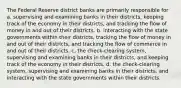 The Federal Reserve district banks are primarily responsible for a. supervising and examining banks in their districts, keeping track of the economy in their districts, and tracking the flow of money in and out of their districts. b. interacting with the state governments within their districts, tracking the flow of money in and out of their districts, and tracking the flow of commerce in and out of their districts. c. the check-clearing system, supervising and examining banks in their districts, and keeping track of the economy in their districts. d. the check-clearing system, supervising and examining banks in their districts, and interacting with the state governments within their districts.