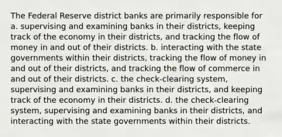 The Federal Reserve district banks are primarily responsible for a. supervising and examining banks in their districts, keeping track of the economy in their districts, and tracking the flow of money in and out of their districts. b. interacting with the state governments within their districts, tracking the flow of money in and out of their districts, and tracking the flow of commerce in and out of their districts. c. the check-clearing system, supervising and examining banks in their districts, and keeping track of the economy in their districts. d. the check-clearing system, supervising and examining banks in their districts, and interacting with the state governments within their districts.