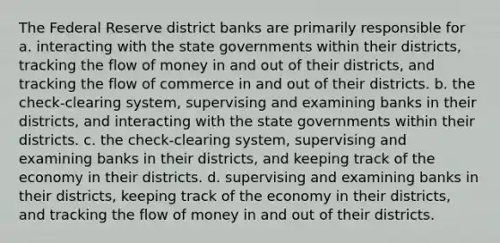 The Federal Reserve district banks are primarily responsible for a. interacting with the state governments within their districts, tracking the flow of money in and out of their districts, and tracking the flow of commerce in and out of their districts. b. the check-clearing system, supervising and examining banks in their districts, and interacting with the state governments within their districts. c. the check-clearing system, supervising and examining banks in their districts, and keeping track of the economy in their districts. d. supervising and examining banks in their districts, keeping track of the economy in their districts, and tracking the flow of money in and out of their districts.