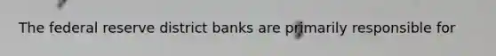 The federal reserve district banks are primarily responsible for