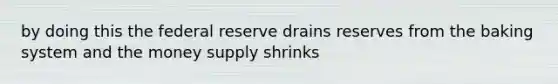 by doing this the federal reserve drains reserves from the baking system and the money supply shrinks