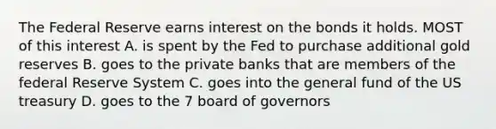 The Federal Reserve earns interest on the bonds it holds. MOST of this interest A. is spent by the Fed to purchase additional gold reserves B. goes to the private banks that are members of the federal Reserve System C. goes into the general fund of the US treasury D. goes to the 7 board of governors