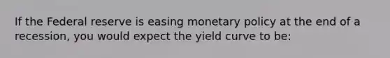 If the Federal reserve is easing monetary policy at the end of a recession, you would expect the yield curve to be: