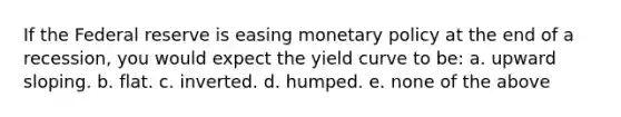 If the Federal reserve is easing monetary policy at the end of a recession, you would expect the yield curve to be: a. upward sloping. b. flat. c. inverted. d. humped. e. none of the above