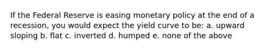 If the Federal Reserve is easing monetary policy at the end of a recession, you would expect the yield curve to be: a. upward sloping b. flat c. inverted d. humped e. none of the above