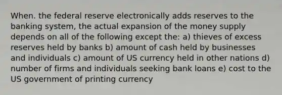 When. the federal reserve electronically adds reserves to the banking system, the actual expansion of the money supply depends on all of the following except the: a) thieves of excess reserves held by banks b) amount of cash held by businesses and individuals c) amount of US currency held in other nations d) number of firms and individuals seeking bank loans e) cost to the US government of printing currency