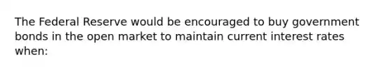 The Federal Reserve would be encouraged to buy government bonds in the open market to maintain current interest rates when: