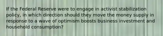 If the Federal Reserve were to engage in activist stabilization policy, in which direction should they move the money supply in response to a wave of optimism boosts business investment and household consumption?