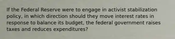 If the Federal Reserve were to engage in activist stabilization policy, in which direction should they move interest rates in response to balance its budget, the federal government raises taxes and reduces expenditures?