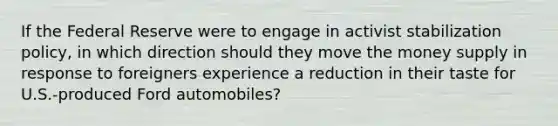 If the Federal Reserve were to engage in activist stabilization policy, in which direction should they move the money supply in response to foreigners experience a reduction in their taste for U.S.-produced Ford automobiles?