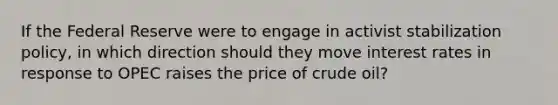 If the Federal Reserve were to engage in activist stabilization policy, in which direction should they move interest rates in response to OPEC raises the price of crude oil?