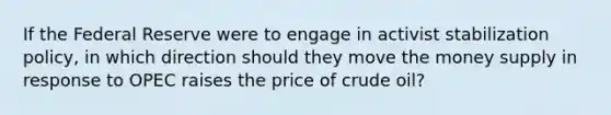 If the Federal Reserve were to engage in activist stabilization policy, in which direction should they move the money supply in response to OPEC raises the price of crude oil?