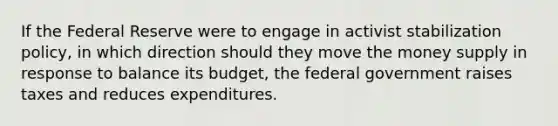 If the Federal Reserve were to engage in activist stabilization policy, in which direction should they move the money supply in response to balance its budget, the federal government raises taxes and reduces expenditures.