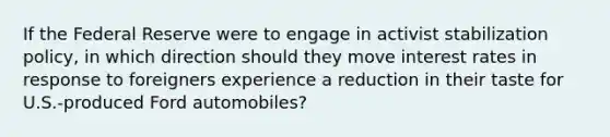 If the Federal Reserve were to engage in activist stabilization policy, in which direction should they move interest rates in response to foreigners experience a reduction in their taste for U.S.-produced Ford automobiles?