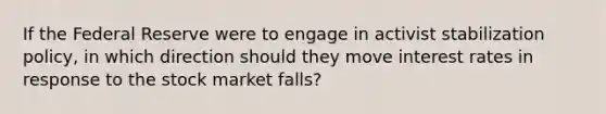 If the Federal Reserve were to engage in activist stabilization policy, in which direction should they move interest rates in response to the stock market falls?