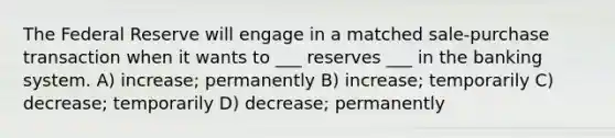 The Federal Reserve will engage in a matched sale-purchase transaction when it wants to ___ reserves ___ in the banking system. A) increase; permanently B) increase; temporarily C) decrease; temporarily D) decrease; permanently