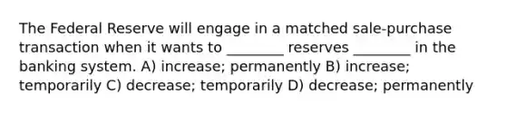 The Federal Reserve will engage in a matched sale-purchase transaction when it wants to ________ reserves ________ in the banking system. A) increase; permanently B) increase; temporarily C) decrease; temporarily D) decrease; permanently