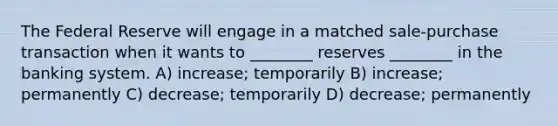 The Federal Reserve will engage in a matched sale-purchase transaction when it wants to ________ reserves ________ in the banking system. A) increase; temporarily B) increase; permanently C) decrease; temporarily D) decrease; permanently