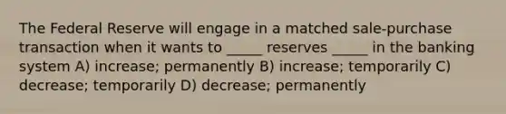 The Federal Reserve will engage in a matched sale-purchase transaction when it wants to _____ reserves _____ in the banking system A) increase; permanently B) increase; temporarily C) decrease; temporarily D) decrease; permanently