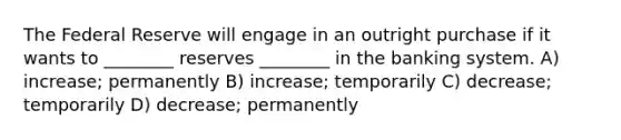 The Federal Reserve will engage in an outright purchase if it wants to ________ reserves ________ in the banking system. A) increase; permanently B) increase; temporarily C) decrease; temporarily D) decrease; permanently