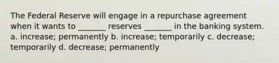 The Federal Reserve will engage in a repurchase agreement when it wants to _______ reserves _______ in the banking system. a. increase; permanently b. increase; temporarily c. decrease; temporarily d. decrease; permanently