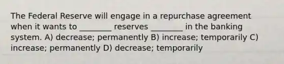 The Federal Reserve will engage in a repurchase agreement when it wants to ________ reserves ________ in the banking system. A) decrease; permanently B) increase; temporarily C) increase; permanently D) decrease; temporarily