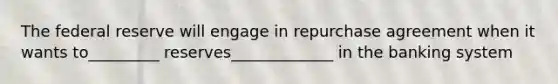 The federal reserve will engage in repurchase agreement when it wants to_________ reserves_____________ in the banking system